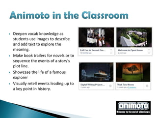    Deepen vocab knowledge as
    students use images to describe
    and add text to explore the
    meaning.
   Make book trailers for novels or to
    sequence the events of a story’s
    plot line.
   Showcase the life of a famous
    explorer
   Visually retell events leading up to
    a key point in history.
 