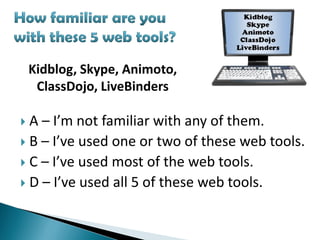 Kidblog, Skype, Animoto,
     ClassDojo, LiveBinders

 A – I’m not familiar with any of them.
 B – I’ve used one or two of these web tools.
 C – I’ve used most of the web tools.
 D – I’ve used all 5 of these web tools.
 