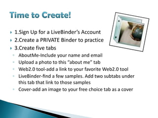        1.Sign Up for a LiveBinder’s Account
       2.Create a PRIVATE Binder to practice
       3.Create five tabs
    ◦ AboutMe-Include your name and email
    ◦ Upload a photo to this “about me” tab
    ◦ Web2.0 tool-add a link to your favorite Web2.0 tool
    ◦ LiveBinder-ﬁnd a few samples. Add two subtabs under
      this tab that link to those samples
    ◦ Cover-add an image to your free choice tab as a cover
 