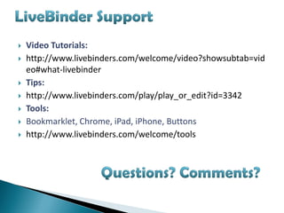    Video Tutorials:
   http://www.livebinders.com/welcome/video?showsubtab=vid
    eo#what-livebinder
   Tips:
   http://www.livebinders.com/play/play_or_edit?id=3342
   Tools:
   Bookmarklet, Chrome, iPad, iPhone, Buttons
   http://www.livebinders.com/welcome/tools
 