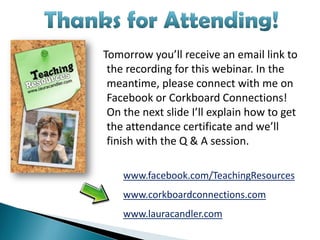 Tomorrow you’ll receive an email link to
 the recording for this webinar. In the
 meantime, please connect with me on
 Facebook or Corkboard Connections!
 On the next slide I’ll explain how to get
 the attendance certificate and we’ll
 finish with the Q & A session.

    www.facebook.com/TeachingResources
    www.corkboardconnections.com
    www.lauracandler.com
 