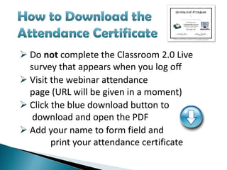  Do not complete the Classroom 2.0 Live
  survey that appears when you log off
 Visit the webinar attendance
  page (URL will be given in a moment)
 Click the blue download button to
   download and open the PDF
 Add your name to form field and
        print your attendance certificate
 