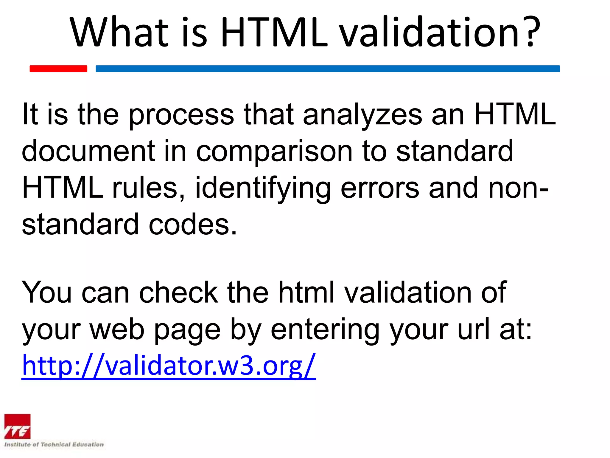 What is HTML validation?
It is the process that analyzes an HTML
document in comparison to standard
HTML rules, identifying errors and non-
standard codes.

You can check the html validation of
your web page by entering your url at:
http://validator.w3.org/
 