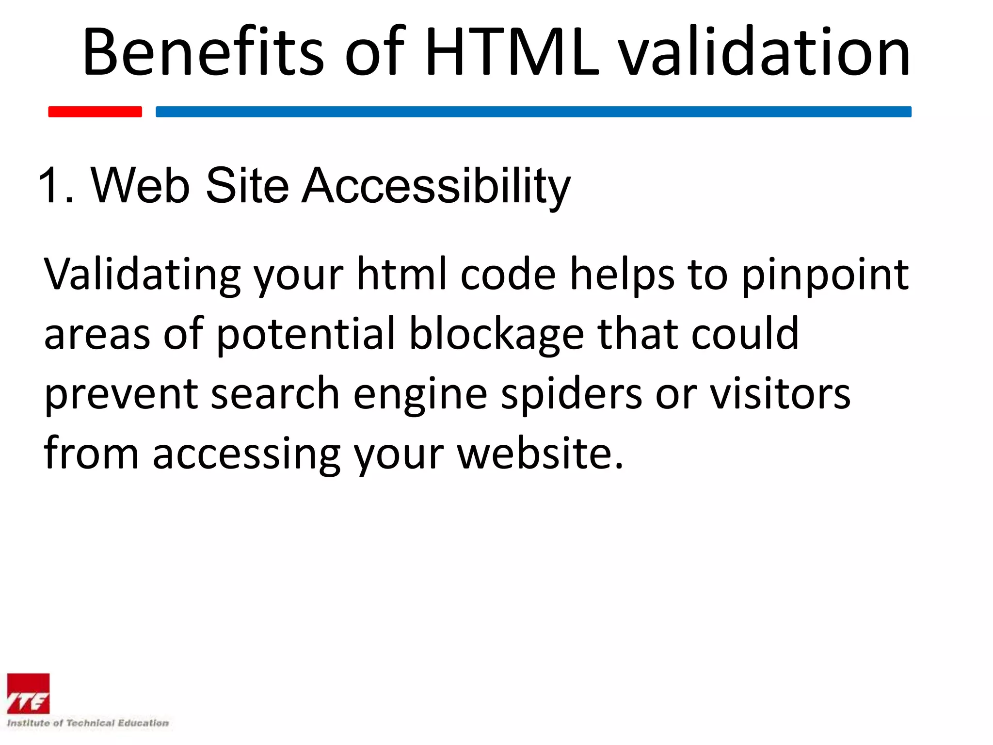Benefits of HTML validation
1. Web Site Accessibility
Validating your html code helps to pinpoint
areas of potential blockage that could
prevent search engine spiders or visitors
from accessing your website.
 