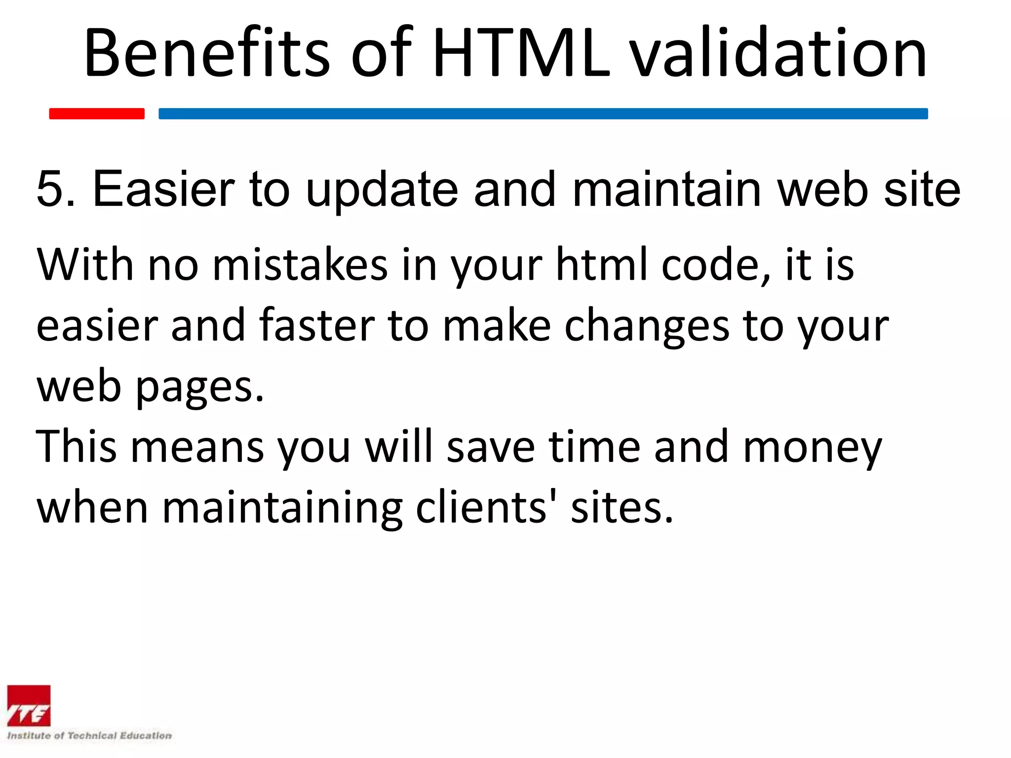 Benefits of HTML validation
5. Easier to update and maintain web site
With no mistakes in your html code, it is
easier and faster to make changes to your
web pages.
This means you will save time and money
when maintaining clients' sites.
 