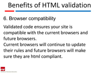 Benefits of HTML validation
6. Browser compatibility
Validated code ensures your site is
compatible with the current browsers and
future browsers.
Current browsers will continue to update
their rules and future browsers will make
sure they are html compliant.
 