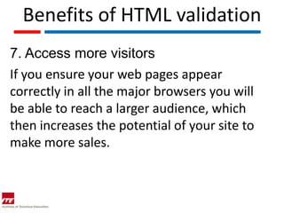 Benefits of HTML validation
7. Access more visitors
If you ensure your web pages appear
correctly in all the major browsers you will
be able to reach a larger audience, which
then increases the potential of your site to
make more sales.
 