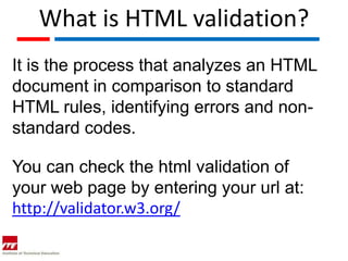 What is HTML validation?
It is the process that analyzes an HTML
document in comparison to standard
HTML rules, identifying errors and non-
standard codes.

You can check the html validation of
your web page by entering your url at:
http://validator.w3.org/
 