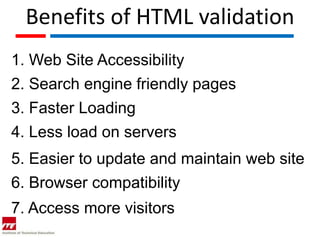 Benefits of HTML validation
1. Web Site Accessibility
2. Search engine friendly pages
3. Faster Loading
4. Less load on servers
5. Easier to update and maintain web site
6. Browser compatibility
7. Access more visitors
 