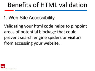 Benefits of HTML validation
1. Web Site Accessibility
Validating your html code helps to pinpoint
areas of potential blockage that could
prevent search engine spiders or visitors
from accessing your website.
 