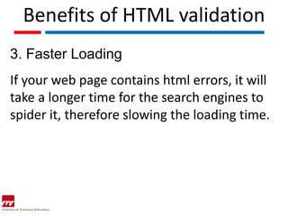 Benefits of HTML validation
3. Faster Loading
If your web page contains html errors, it will
take a longer time for the search engines to
spider it, therefore slowing the loading time.
 