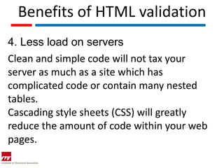 Benefits of HTML validation
4. Less load on servers
Clean and simple code will not tax your
server as much as a site which has
complicated code or contain many nested
tables.
Cascading style sheets (CSS) will greatly
reduce the amount of code within your web
pages.
 