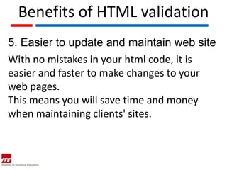 Benefits of HTML validation
5. Easier to update and maintain web site
With no mistakes in your html code, it is
easier and faster to make changes to your
web pages.
This means you will save time and money
when maintaining clients' sites.
 