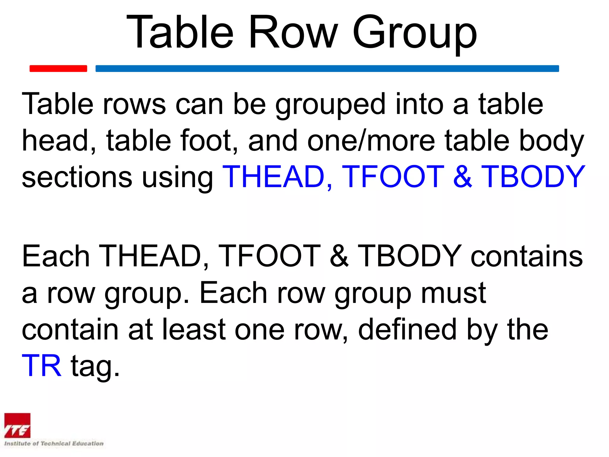 Table Row Group
Table rows can be grouped into a table
head, table foot, and one/more table body
sections using THEAD, TFOOT & TBODY

Each THEAD, TFOOT & TBODY contains
a row group. Each row group must
contain at least one row, defined by the
TR tag.
 