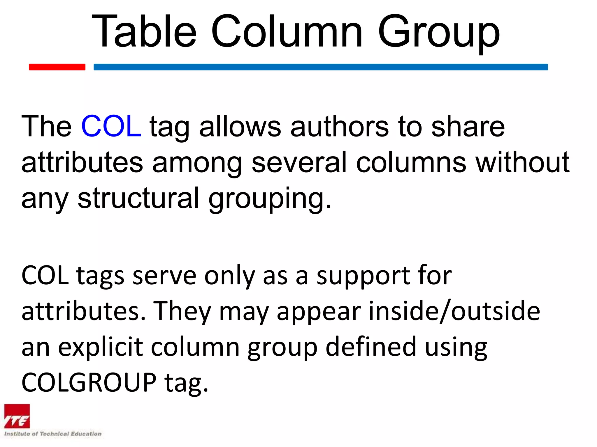 Table Column Group

The COL tag allows authors to share
attributes among several columns without
any structural grouping.

COL tags serve only as a support for
attributes. They may appear inside/outside
an explicit column group defined using
COLGROUP tag.
 