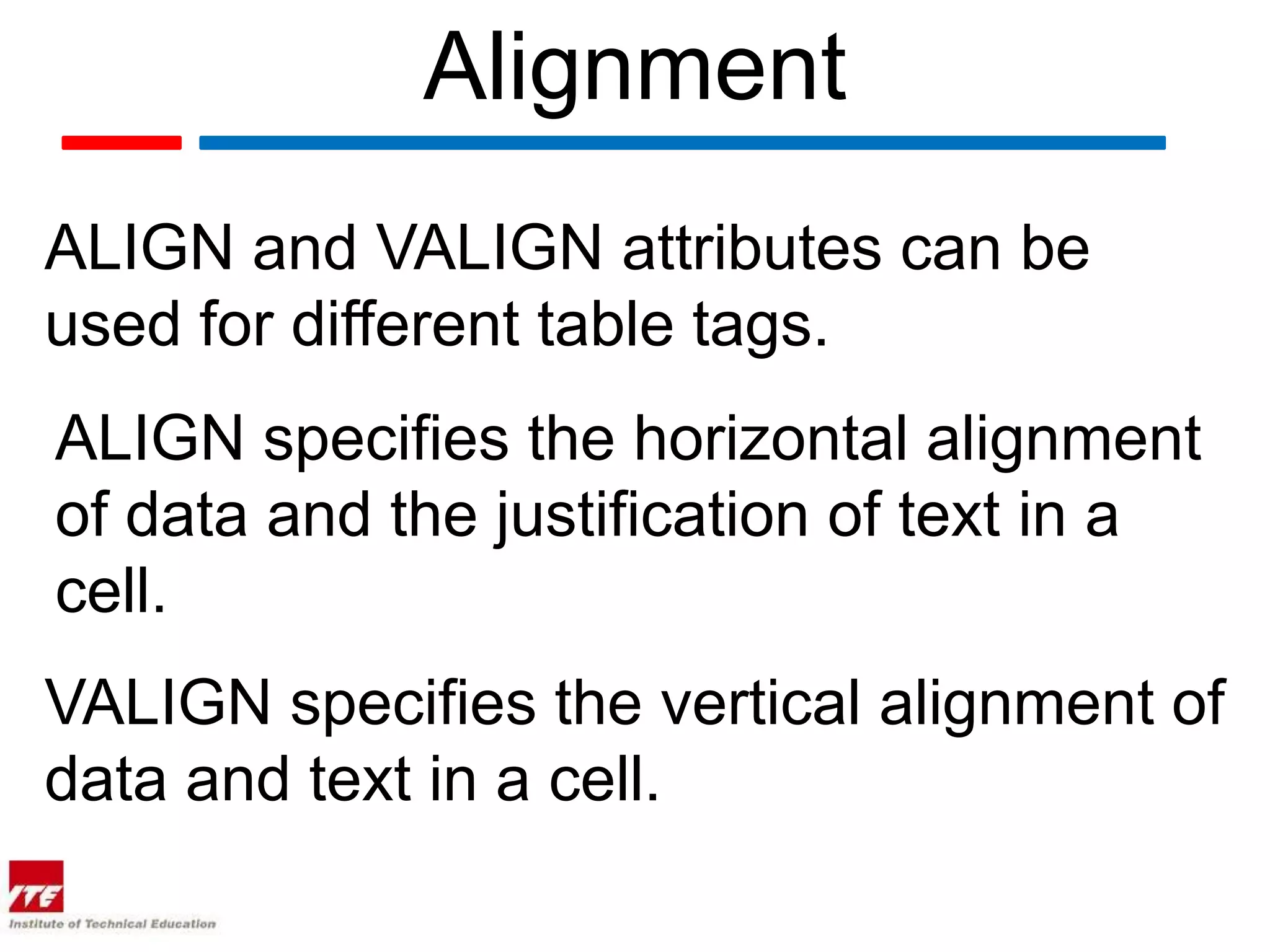 Alignment
ALIGN and VALIGN attributes can be
used for different table tags.
ALIGN specifies the horizontal alignment
of data and the justification of text in a
cell.
VALIGN specifies the vertical alignment of
data and text in a cell.
 