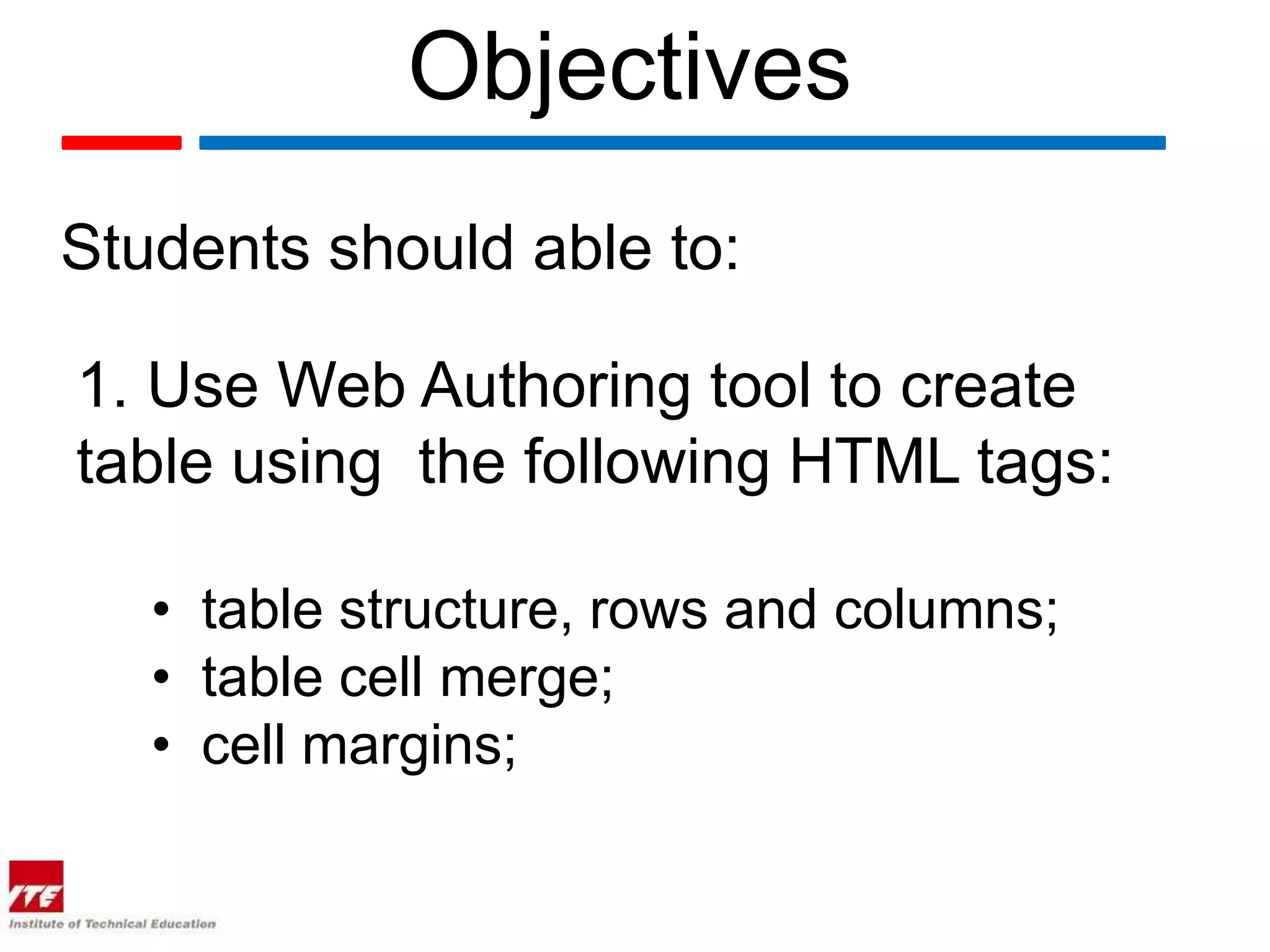 Objectives
Students should able to:

1. Use Web Authoring tool to create
table using the following HTML tags:

   • table structure, rows and columns;
   • table cell merge;
   • cell margins;
 