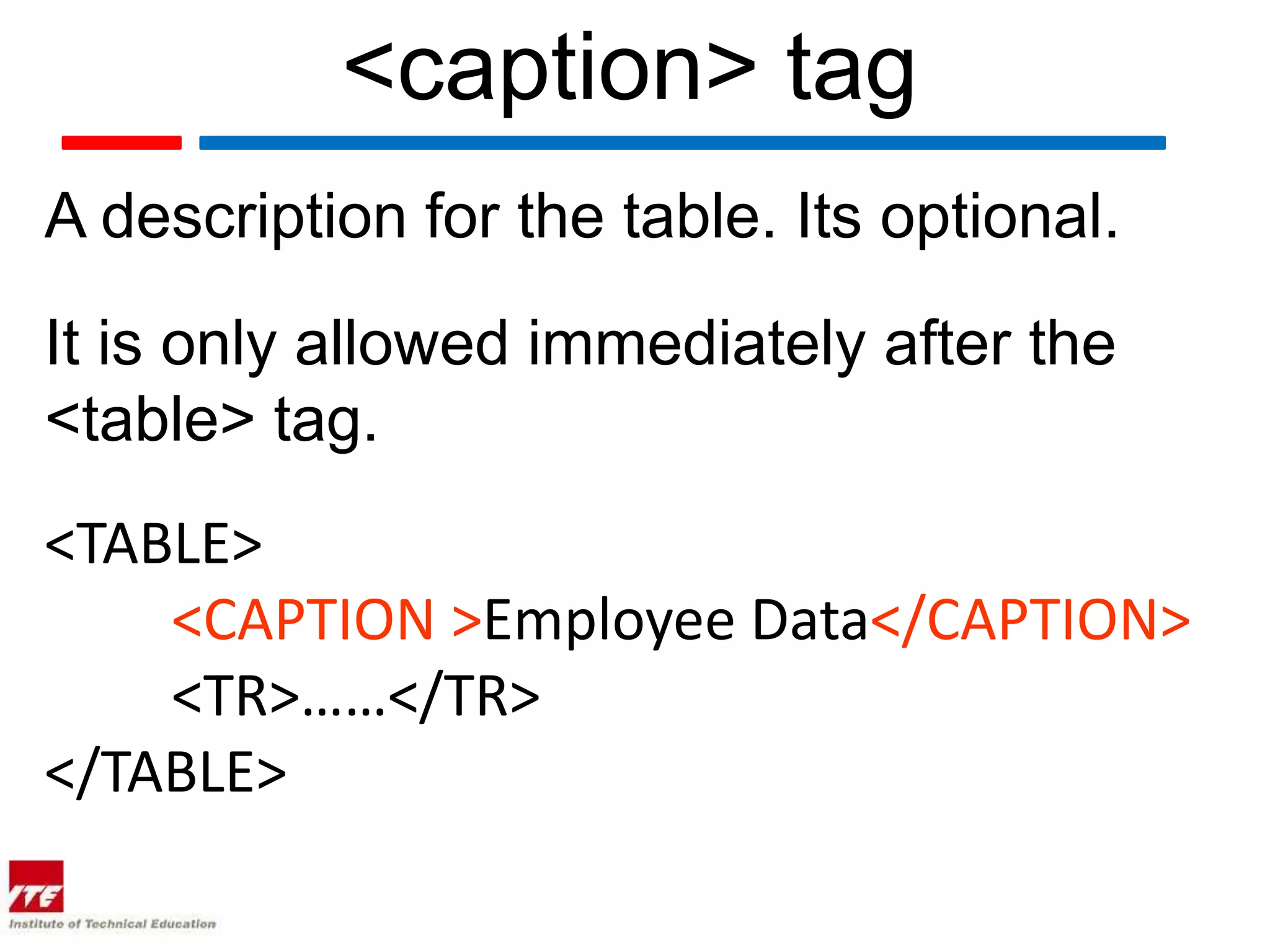 <caption> tag
A description for the table. Its optional.

It is only allowed immediately after the
<table> tag.
<TABLE>
    <CAPTION >Employee Data</CAPTION>
    <TR>……</TR>
</TABLE>
 
