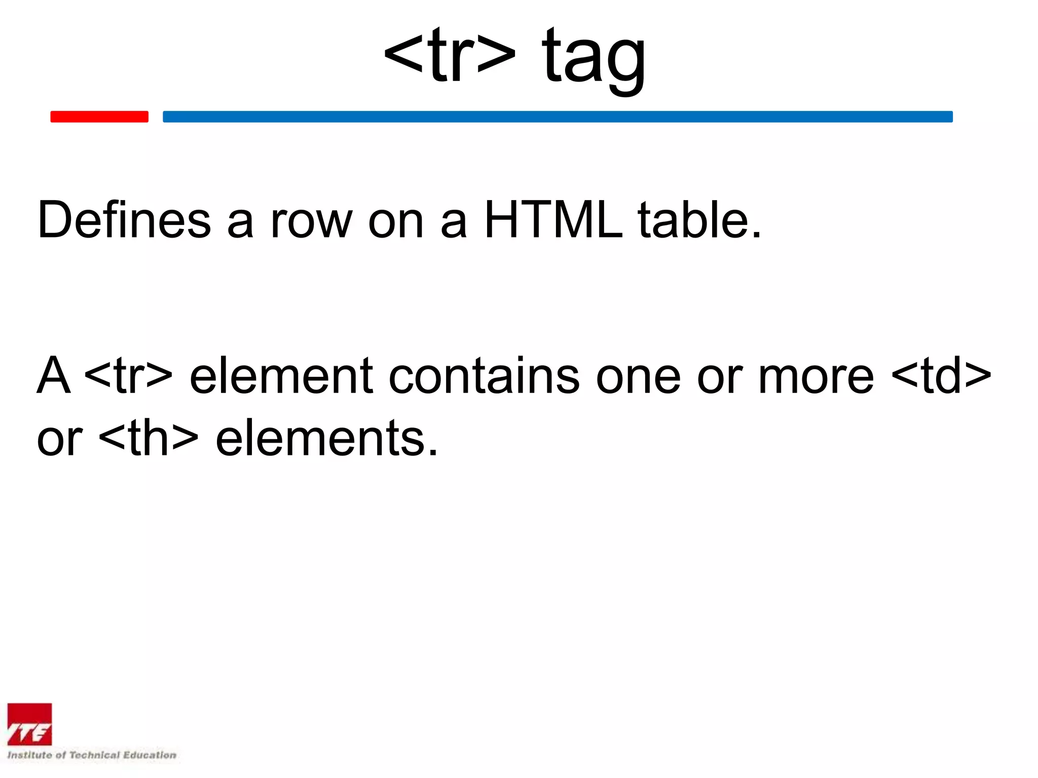 <tr> tag

Defines a row on a HTML table.


A <tr> element contains one or more <td>
or <th> elements.
 