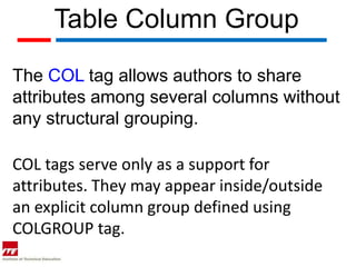 Table Column Group

The COL tag allows authors to share
attributes among several columns without
any structural grouping.

COL tags serve only as a support for
attributes. They may appear inside/outside
an explicit column group defined using
COLGROUP tag.
 