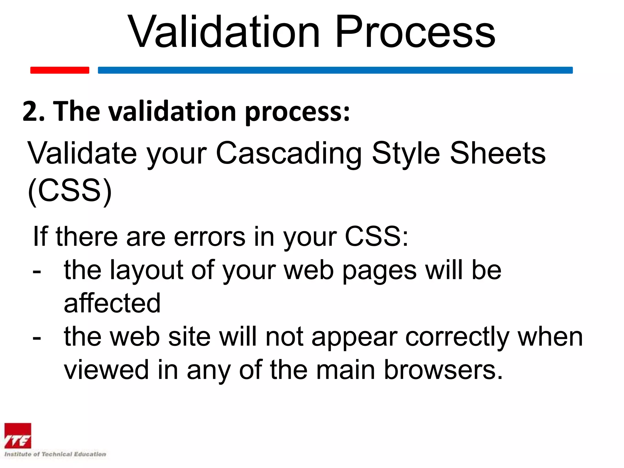 Validation Process
2. The validation process:
Validate your Cascading Style Sheets
(CSS)
If there are errors in your CSS:
- the layout of your web pages will be
    affected
- the web site will not appear correctly when
    viewed in any of the main browsers.
 