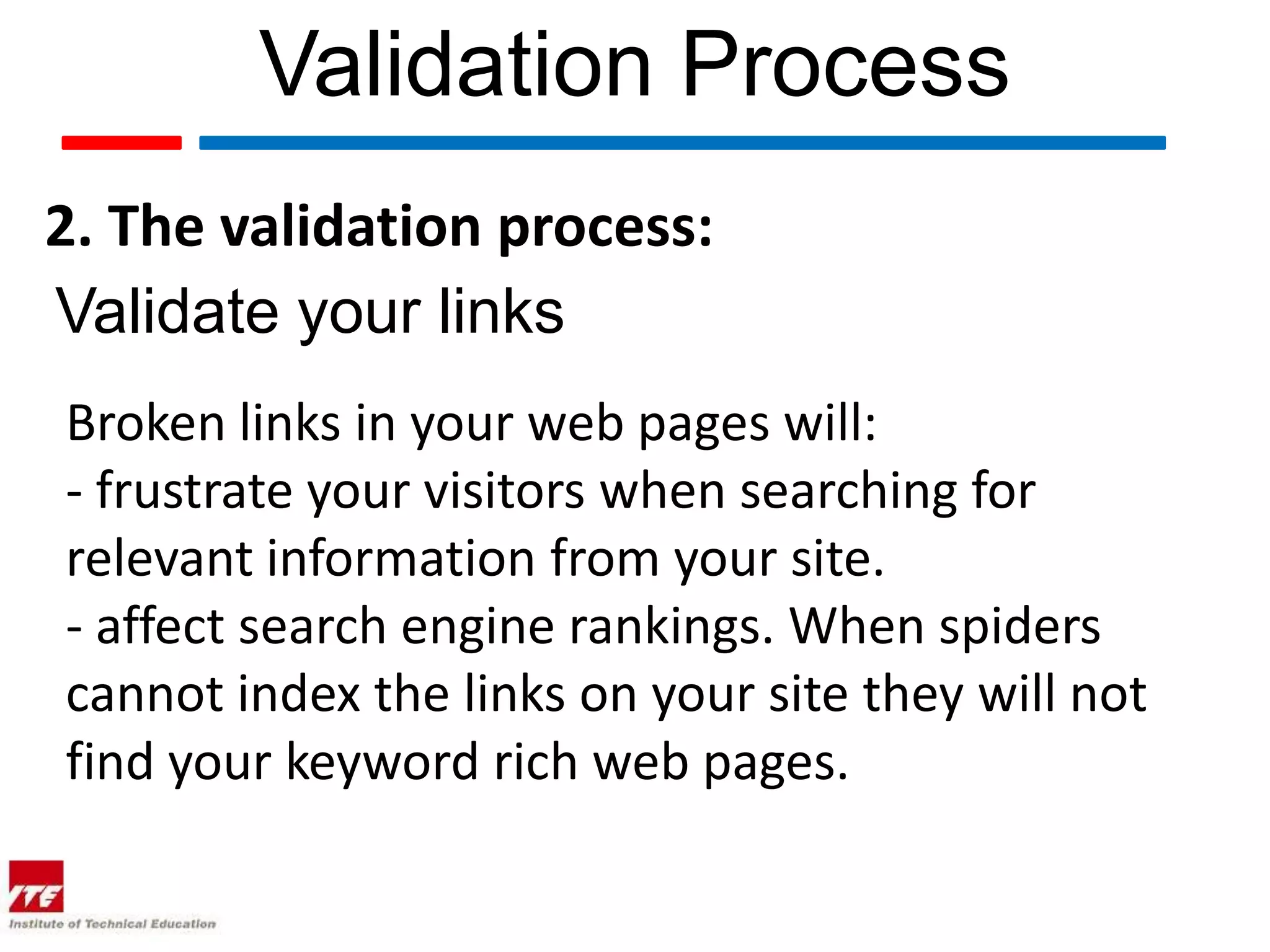 Validation Process
2. The validation process:
Validate your links
Broken links in your web pages will:
- frustrate your visitors when searching for
relevant information from your site.
- affect search engine rankings. When spiders
cannot index the links on your site they will not
find your keyword rich web pages.
 