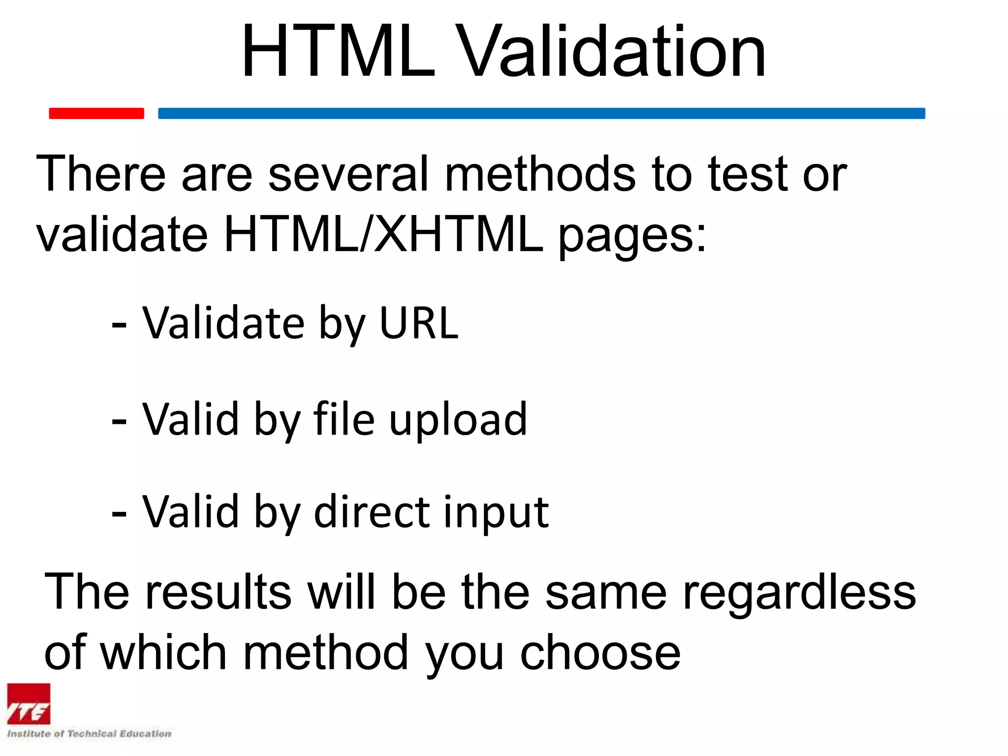 HTML Validation
There are several methods to test or
validate HTML/XHTML pages:
   - Validate by URL
   - Valid by file upload
   - Valid by direct input
The results will be the same regardless
of which method you choose
 
