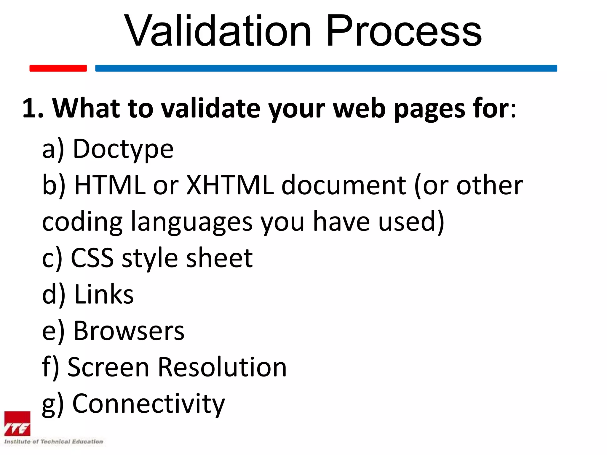 Validation Process
1. What to validate your web pages for:
  a) Doctype
  b) HTML or XHTML document (or other
  coding languages you have used)
  c) CSS style sheet
  d) Links
  e) Browsers
  f) Screen Resolution
  g) Connectivity
 