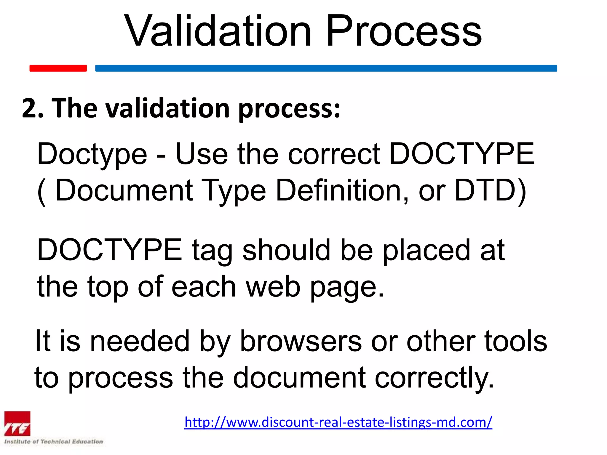 Validation Process
2. The validation process:
 Doctype - Use the correct DOCTYPE
 ( Document Type Definition, or DTD)
 DOCTYPE tag should be placed at
 the top of each web page.
 It is needed by browsers or other tools
 to process the document correctly.
             http://www.discount-real-estate-listings-md.com/
 