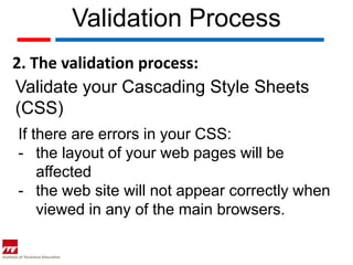 Validation Process
2. The validation process:
Validate your Cascading Style Sheets
(CSS)
If there are errors in your CSS:
- the layout of your web pages will be
    affected
- the web site will not appear correctly when
    viewed in any of the main browsers.
 
