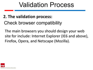 Validation Process
2. The validation process:
Check browser compatibility
The main browsers you should design your web
site for include: Internet Explorer (IE6 and above),
Firefox, Opera, and Netscape (Mozilla).
 