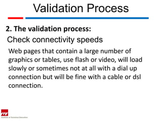 Validation Process
2. The validation process:
Check connectivity speeds
Web pages that contain a large number of
graphics or tables, use flash or video, will load
slowly or sometimes not at all with a dial up
connection but will be fine with a cable or dsl
connection.
 