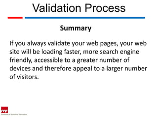Validation Process
                 Summary
If you always validate your web pages, your web
site will be loading faster, more search engine
friendly, accessible to a greater number of
devices and therefore appeal to a larger number
of visitors.
 