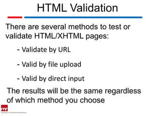 HTML Validation
There are several methods to test or
validate HTML/XHTML pages:
   - Validate by URL
   - Valid by file upload
   - Valid by direct input
The results will be the same regardless
of which method you choose
 