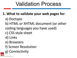Validation Process
1. What to validate your web pages for:
  a) Doctype
  b) HTML or XHTML document (or other
  coding languages you have used)
  c) CSS style sheet
  d) Links
  e) Browsers
  f) Screen Resolution
  g) Connectivity
 