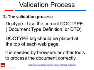 Validation Process
2. The validation process:
 Doctype - Use the correct DOCTYPE
 ( Document Type Definition, or DTD)
 DOCTYPE tag should be placed at
 the top of each web page.
 It is needed by browsers or other tools
 to process the document correctly.
             http://www.discount-real-estate-listings-md.com/
 