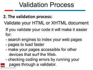 Validation Process
2. The validation process:
Validate your HTML or XHTML document
If you validate your code it will make it easier
for:
- search engines to index your web pages
- pages to load faster
- make your pages accessible for other
   devices that surf the Web.
- checking coding errors by running your
   pages through a validator.
 