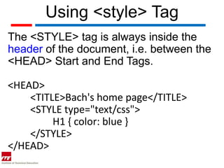 Using <style> Tag
The <STYLE> tag is always inside the
header of the document, i.e. between the
<HEAD> Start and End Tags.

<HEAD>
    <TITLE>Bach's home page</TITLE>
    <STYLE type="text/css">
         H1 { color: blue }
    </STYLE>
</HEAD>
 
