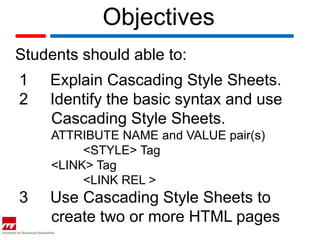 Objectives
Students should able to:
1   Explain Cascading Style Sheets.
2   Identify the basic syntax and use
    Cascading Style Sheets.
     ATTRIBUTE NAME and VALUE pair(s)
          <STYLE> Tag
     <LINK> Tag
          <LINK REL >
3   Use Cascading Style Sheets to
    create two or more HTML pages
 