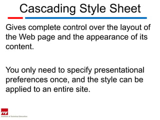 Cascading Style Sheet
Gives complete control over the layout of
the Web page and the appearance of its
content.

You only need to specify presentational
preferences once, and the style can be
applied to an entire site.
 