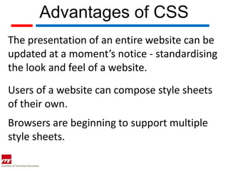 Advantages of CSS
The presentation of an entire website can be
updated at a moment’s notice - standardising
the look and feel of a website.
Users of a website can compose style sheets
of their own.
Browsers are beginning to support multiple
style sheets.
 