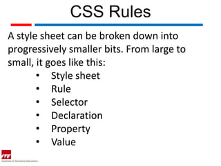 CSS Rules
A style sheet can be broken down into
progressively smaller bits. From large to
small, it goes like this:
       • Style sheet
       • Rule
       • Selector
       • Declaration
       • Property
       • Value
 