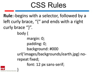 CSS Rules
Rule:-begins with a selector, followed by a
left curly brace, “{“ and ends with a right
curly brace “}”.
       body {
             margin: 0;
             padding: 0;
             background: #000
       url(‘images/backgrounds/earth.jpg) no-
       repeat fixed;
             font: 12 px sans-serif;
       }
 