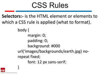 CSS Rules
Selectors:- is the HTML element or elements to
which a CSS rule is applied (what to format).
       body {
             margin: 0;
             padding: 0;
             background: #000
       url(‘images/backgrounds/earth.jpg) no-
       repeat fixed;
             font: 12 px sans-serif;
       }
 