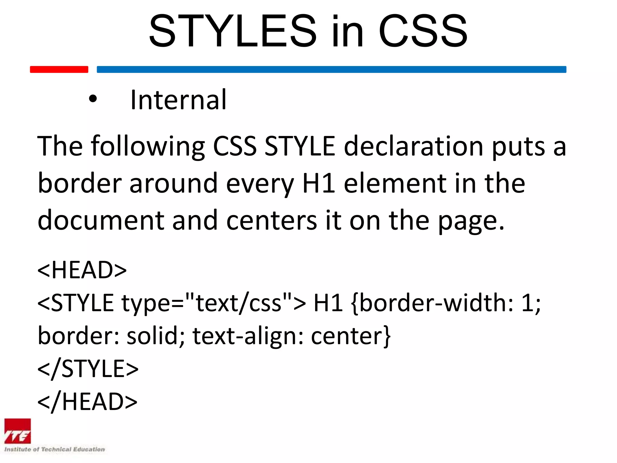 STYLES in CSS • Internal The following CSS STYLE declaration puts a border around every H1 element in the document and centers it on the page. <HEAD> <STYLE type="text/css"> H1 {border-width: 1; border: solid; text-align: center} </STYLE> </HEAD> 