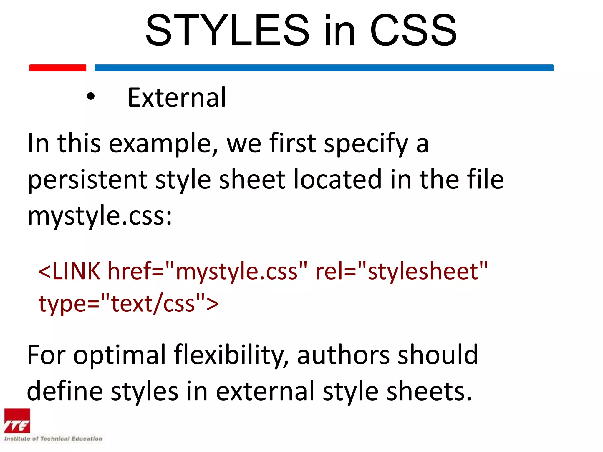 STYLES in CSS • External In this example, we first specify a persistent style sheet located in the file mystyle.css: <LINK href="mystyle.css" rel="stylesheet" type="text/css"> For optimal flexibility, authors should define styles in external style sheets. 