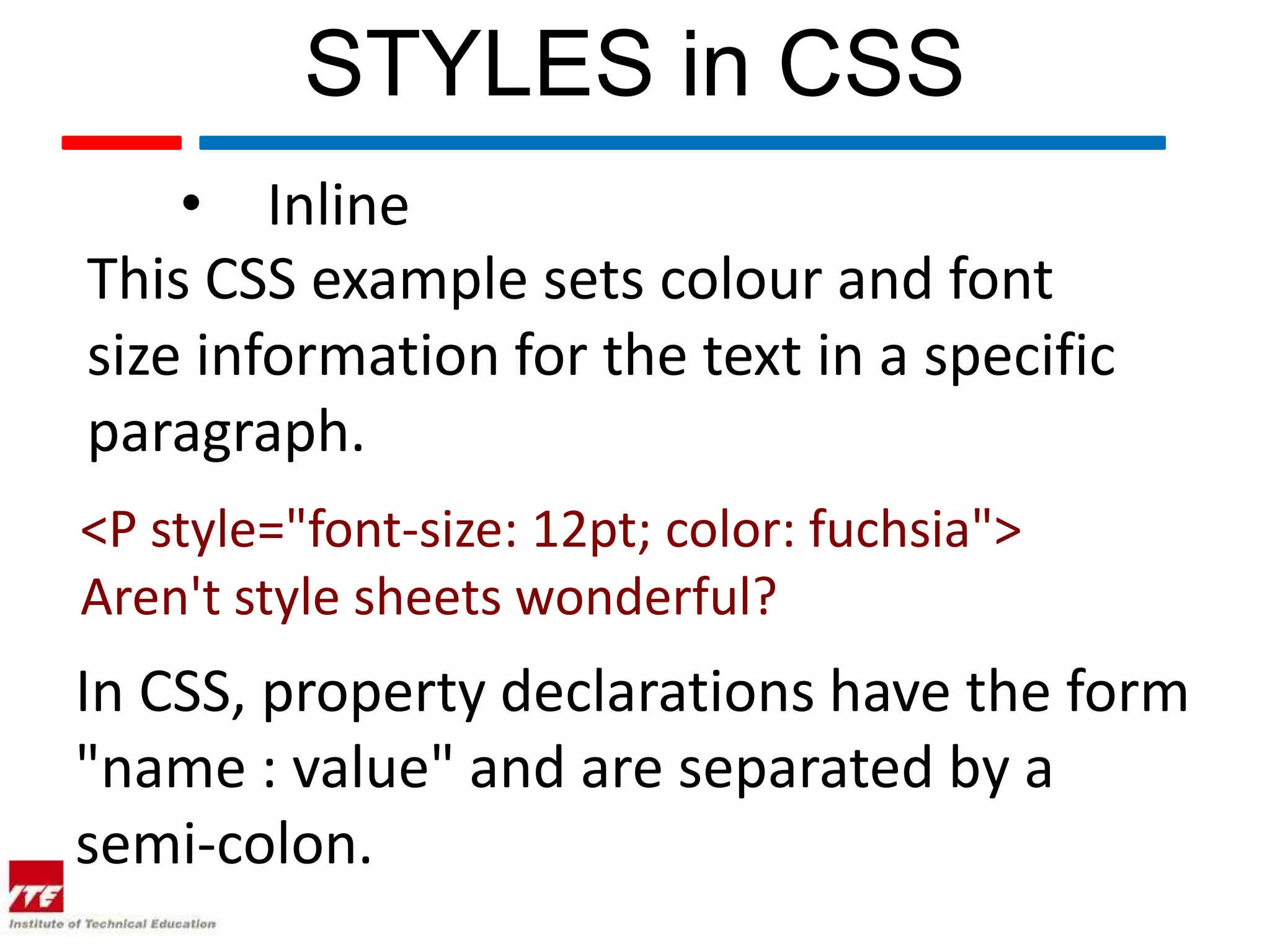 STYLES in CSS • Inline This CSS example sets colour and font size information for the text in a specific paragraph. <P style="font-size: 12pt; color: fuchsia"> Aren't style sheets wonderful? In CSS, property declarations have the form "name : value" and are separated by a semi-colon. 