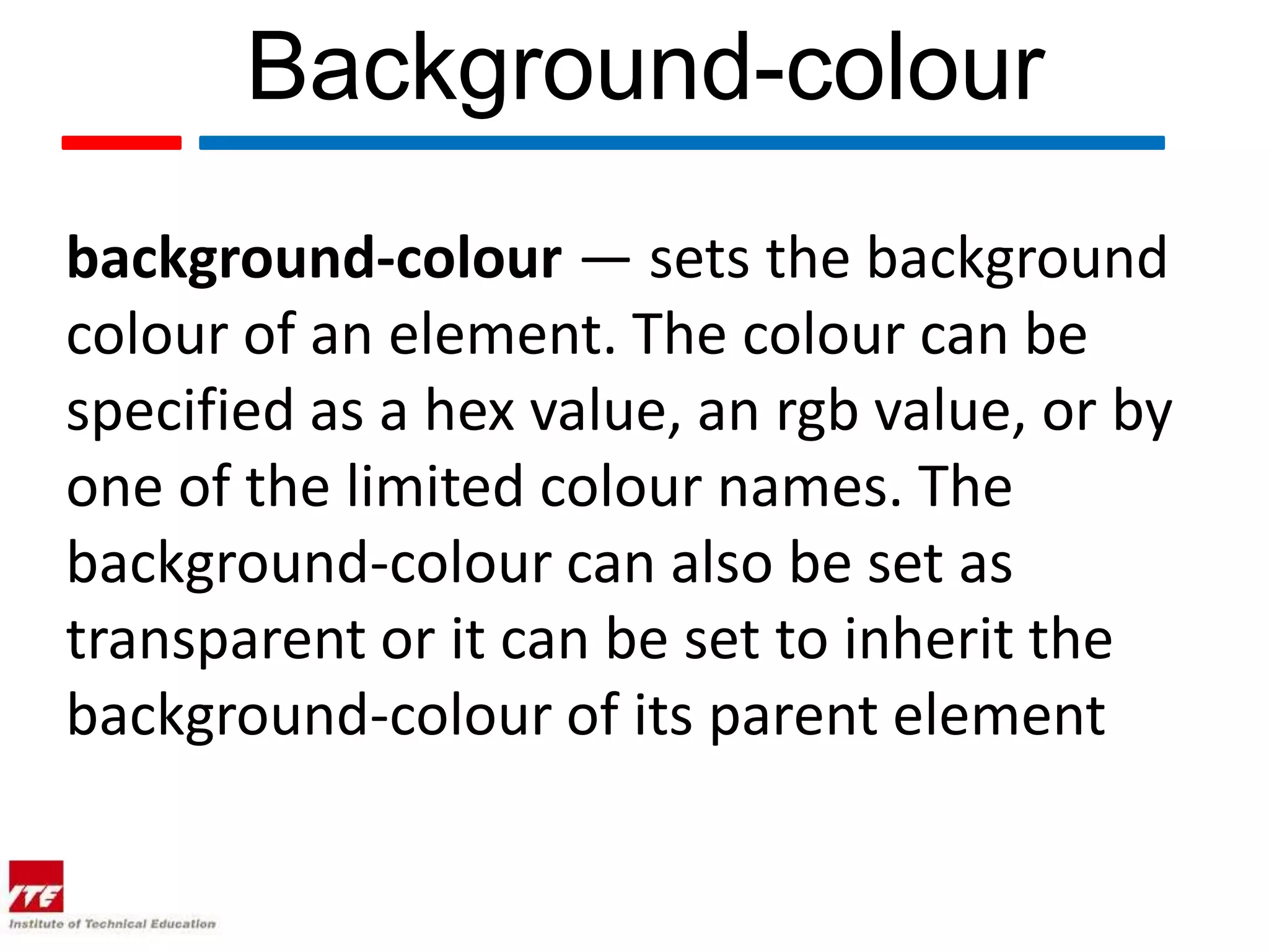 Background-colour background-colour — sets the background colour of an element. The colour can be specified as a hex value, an rgb value, or by one of the limited colour names. The background-colour can also be set as transparent or it can be set to inherit the background-colour of its parent element 
