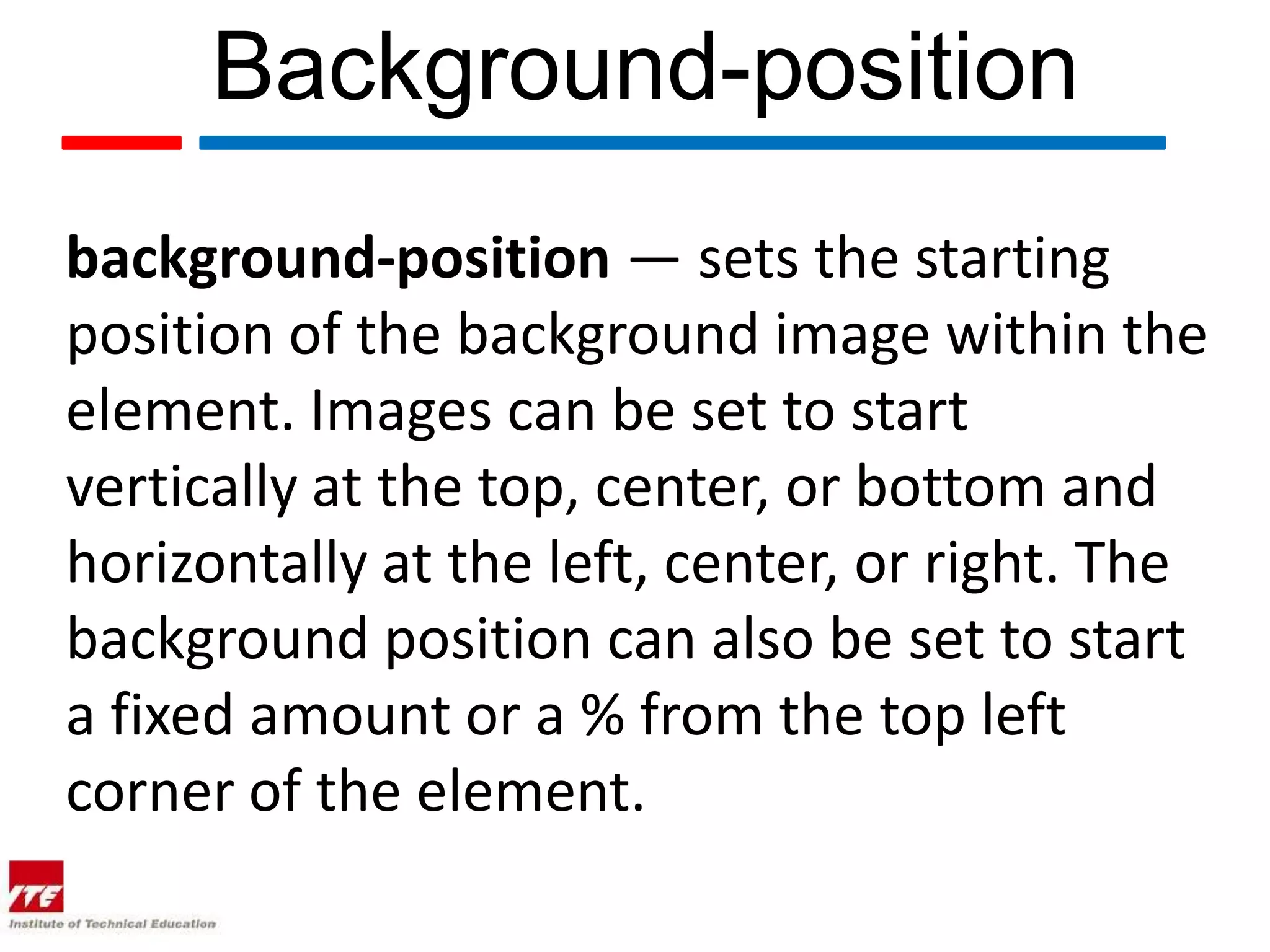 Background-position background-position — sets the starting position of the background image within the element. Images can be set to start vertically at the top, center, or bottom and horizontally at the left, center, or right. The background position can also be set to start a fixed amount or a % from the top left corner of the element. 