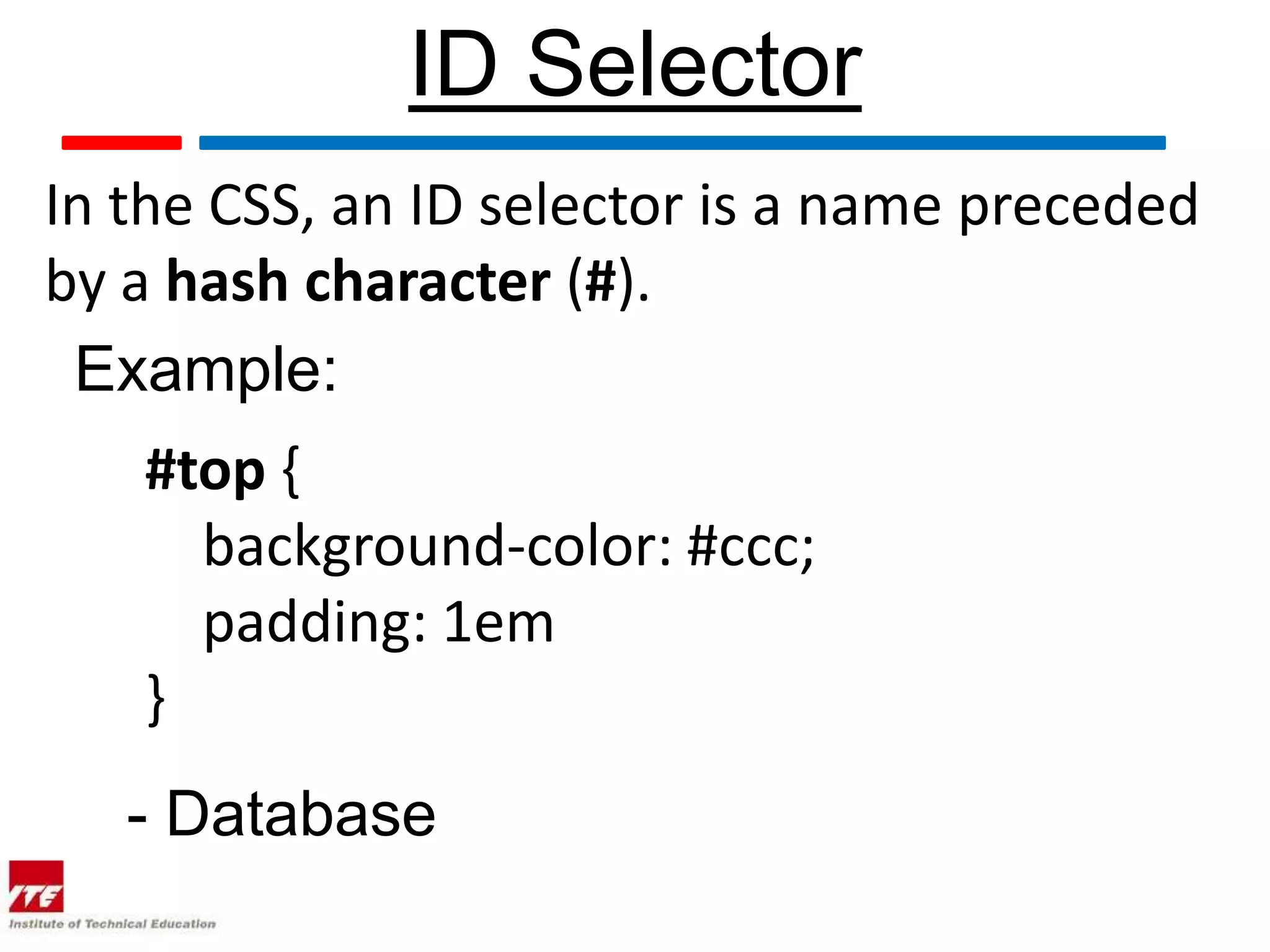 ID Selector In the CSS, an ID selector is a name preceded by a hash character (#). Example: #top { background-color: #ccc; padding: 1em } - Database 